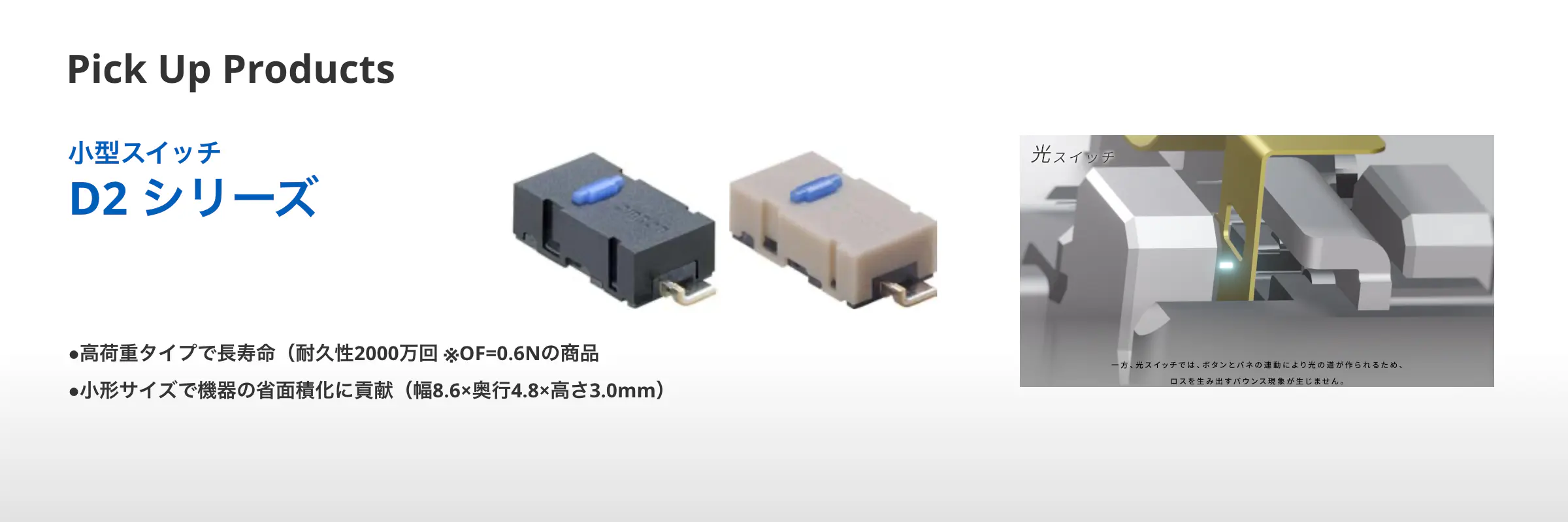 Pick Up Products 小型スイッチ D2 シリーズ ●高荷重タイプで⾧寿命（耐久性2000万回 ※OF=0.6Nの商品 ●小形サイズで機器の省面積化に貢献（幅8.6×奥行4.8×高さ3.0mm）