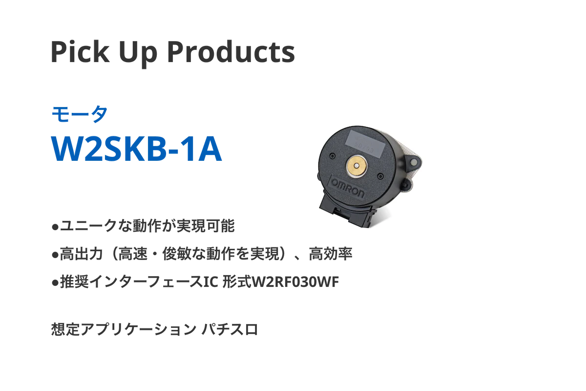 Pick Up Products モータ W2SKB-1A ●想定アプリケーションパチスロ ●ユニークな動作が実現可能 ●高出力（高速・俊敏な動作を実現）、高効率 ●推奨インターフェースIC 形式W2RF030WF