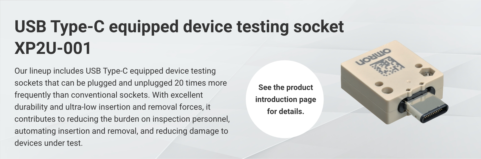 USB Type-C equipped device testing socket XP2U-001: Our lineup includes USB Type-C equipped device testing sockets that can be plugged and unplugged 20 times more frequently than conventional sockets. With excellent durability and ultra-low insertion and removal forces, it contributes to reducing the burden on inspection personnel, automating insertion and removal, and reducing damage to devices under test. (See the product introduction page for details.)