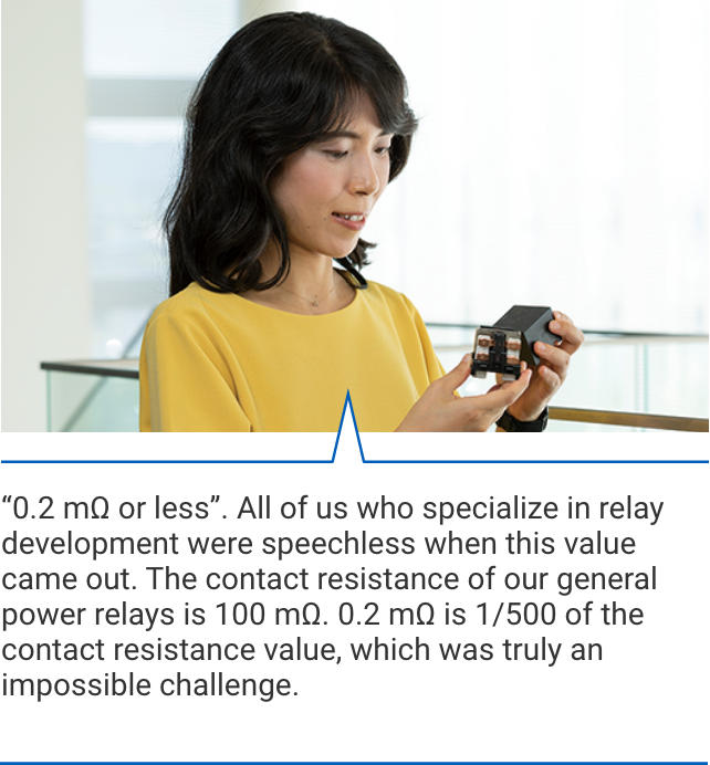 「0.2 mΩ or less」. All of us who specialize in relay development were speechless when this value came out. The contact resistance of our general power relays is 100 mΩ. 0.2 mΩ is 1/500 of the contact resistance value, which was truly an impossible challenge.