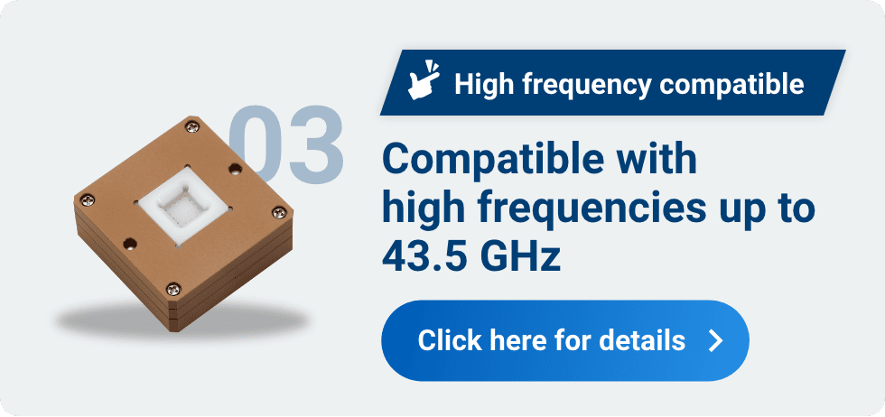 03 High frequency compatible Compatible with high frequencies up to 43.5 GHz Click here for details