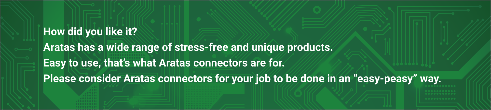 How did you like it? Aratas has a wide range of stress-free and unique products.
Easy to use, that's what Aratas connectors are for. Please consider Aratas connectors for your job to be done in an "easy-peasy" way.