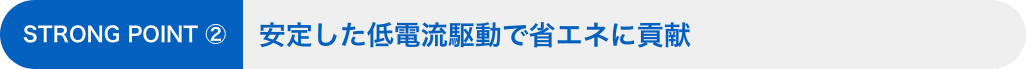 STRONG POINT ②：安定した低電流駆動で省エネに貢献