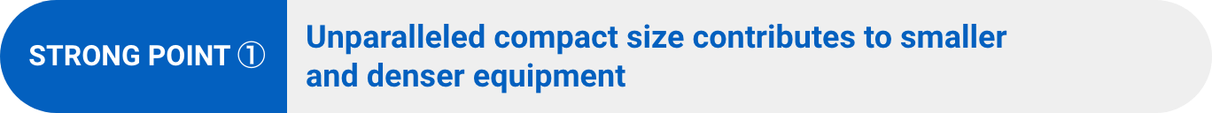 STRONG POINT ①:Unparalleled compact size contributes to smaller and denser equipment