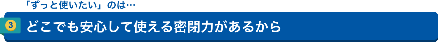 「ずっと使いたい」のは…3.どこでも安心して使える密閉力があるから