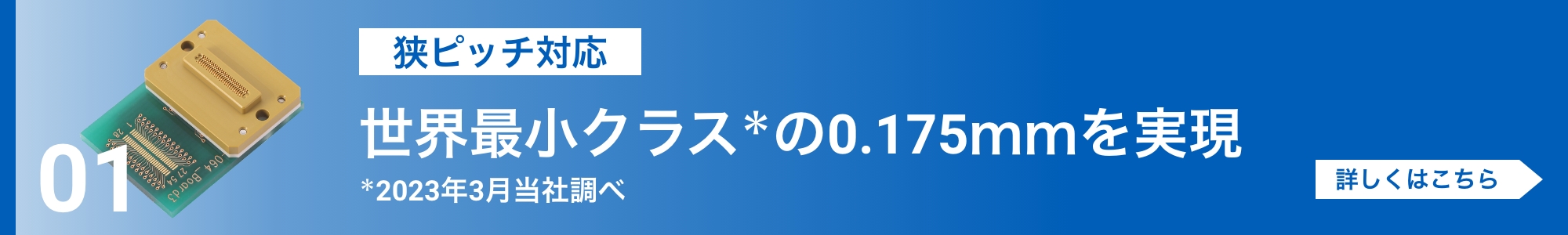 [狭ピッチ対応]世界最小クラス＊の0.175mmを実現（＊2023年当社調べ）。詳しくはこちら