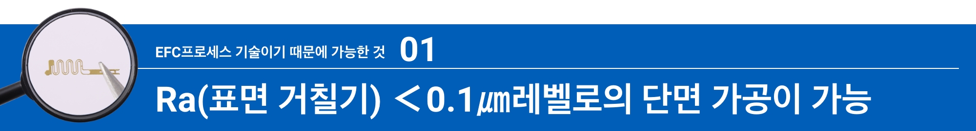 EFC프로세스 기술이기 때문에 가능한 것01:Ra(표면 거칠기) <0.1㎛레벨로의 단면 가공이 가능