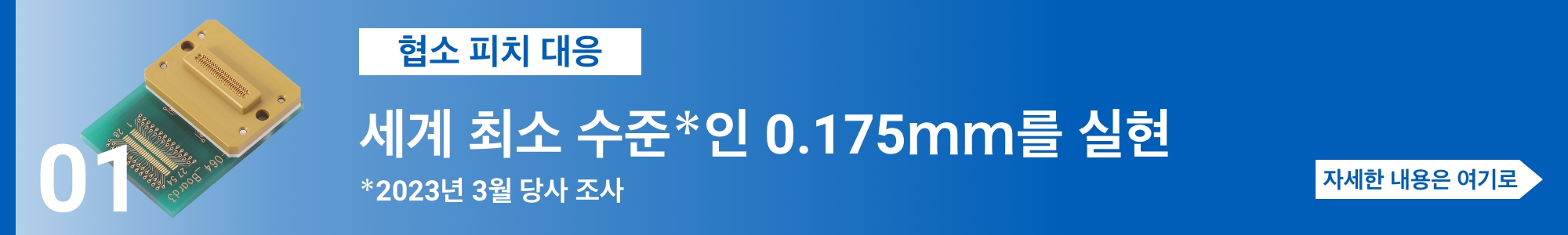 [협소 피치 대응] 세계 최소 수준＊인 0.175ｍｍ를 실현（＊2023년 3월 당사 조사）. 자세한 내용은 여기로
