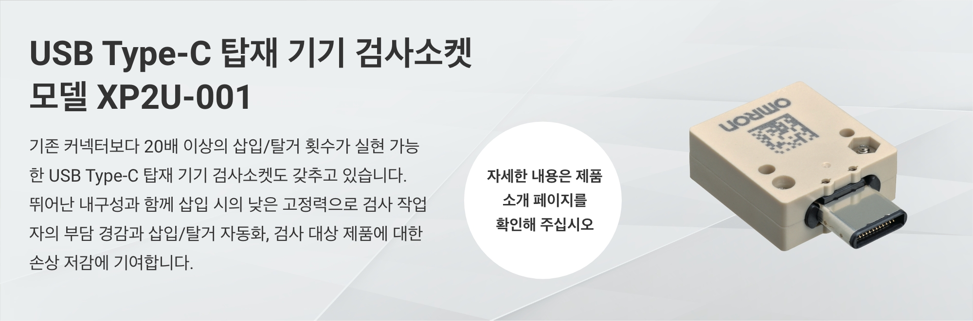 USB Type-C 탑재 기기 검사소켓 모델 XP2U-001：기존 커넥터보다 20배 이상의 삽입/탈거 횟수가 실현 가능한 USB Type-C 탑재 기기 검사소켓도 갖추고 있습니다. 뛰어난 내구성과 함께 삽입 시의 낮은 고정력으로 검사 작업자의 부담 경감과 삽입/탈거 자동화, 검사 대상 제품에 대한 손상 저감에 기여합니다. （자세한 내용은 제품 소개 페이지를 확인해 주십시오. ）