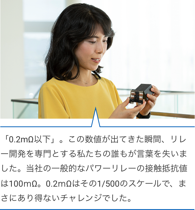 「0.2mΩ以下」。この数値が出てきた瞬間、リレー開発を専門とする私たちの誰もが言葉を失いました。当社の一般的なパワーリレーの接触抵抗値は100ｍΩ。0.2ｍΩはその1/500のスケールで、まさにあり得ないチャレンジでした。