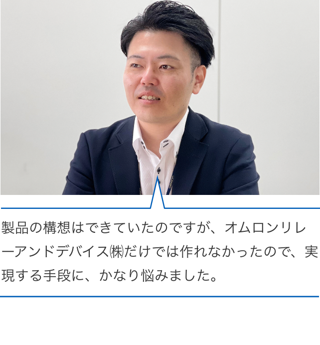 製品の構想はできていたのですが、オムロンリレーアンドデバイス㈱だけでは作れなかったので、実現する手段に、かなり悩みました。