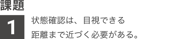 課題1：状態確認は、目視できる距離まで近づく必要がある。