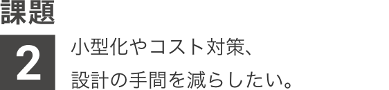 課題2：小型化やコスト対策、設計の手間を減らしたい。