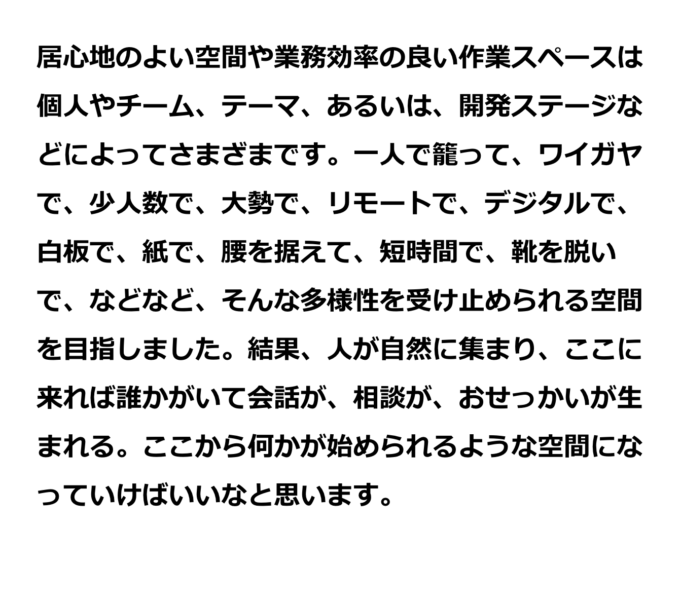 居心地のよい空間や業務効率の良い作業スペースは個人やチーム、テーマ、あるいは、開発ステージなどによってさまざまです。一人で籠って、ワイガヤで、少人数で、大勢で、リモートで、デジタルで、白板で、紙で、腰を据えて、短時間で、靴を脱いで、などなど、そんな多様性を受け止められる空間を目指しました。結果、人が自然に集まり、ここに来れば誰かがいて会話が、相談が、おせっかいが生まれる。ここから何かが始められるような空間になっていけばいいなと思います。