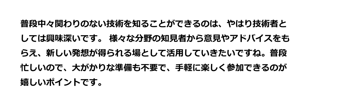 様々な分野の知見者から意見やアドバイスをもらえ、新しい発想が得られる場として活用していきたいですね。普段忙しいので、大がかりな準備も不要で、手軽に楽しく参加できるのが嬉しいポイントです。