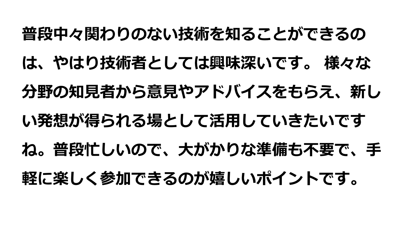 様々な分野の知見者から意見やアドバイスをもらえ、新しい発想が得られる場として活用していきたいですね。普段忙しいので、大がかりな準備も不要で、手軽に楽しく参加できるのが嬉しいポイントです。