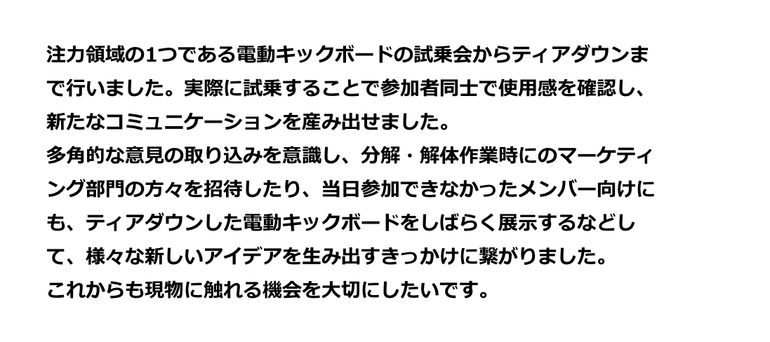 注力領域の1つである電動キックボードの試乗会からティアダウンまで行いました。実際に試乗することで参加者同士で使用感を確認し、新たなコミュニケーションを産み出せました。多角的な意見の取り込みを意識し、分解・解体作業時にマーケティング部門の方々を招待したり、当日参加できなかったメンバー向けにも、ティアダウンした電動キックボードをしばらく展示するなどして、様々な新しいアイデアを生み出すきっかけに繋がりました。これからも現物に触れる機会を大切にしたいです。