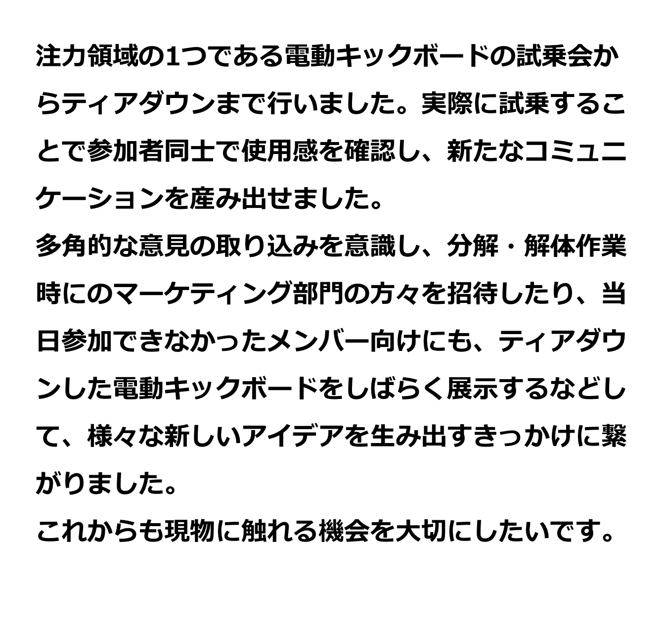 注力領域の1つである電動キックボードの試乗会からティアダウンまで行いました。実際に試乗することで参加者同士で使用感を確認し、新たなコミュニケーションを産み出せました。多角的な意見の取り込みを意識し、分解・解体作業時にマーケティング部門の方々を招待したり、当日参加できなかったメンバー向けにも、ティアダウンした電動キックボードをしばらく展示するなどして、様々な新しいアイデアを生み出すきっかけに繋がりました。これからも現物に触れる機会を大切にしたいです。