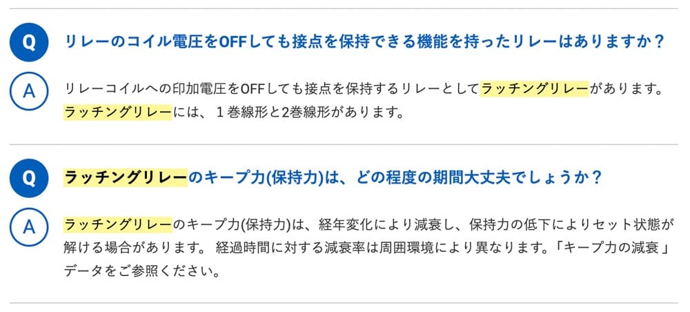 Q.リレーのコイル電圧をOFFしても接点を保持できる機能を持ったリレーはありますか？A.リレーコイルへの印加電圧をOFFしても接点を保持するリレーとしてラッチングリレーがあります。ラッチングリレーには、1巻線形と2巻線形があります。Q.ラッチングリレーのキープ力(保持力)は、どの程度の期間大丈夫でしょうか？A.ラッチングリレーのキープ力(保持力)は、経年変化により減衰し、保持力の低下によりセット状態が解ける場合があります。 経過時間に対する減衰率は周囲環境により異なります。「キープ力の減衰 」データをご参照ください。