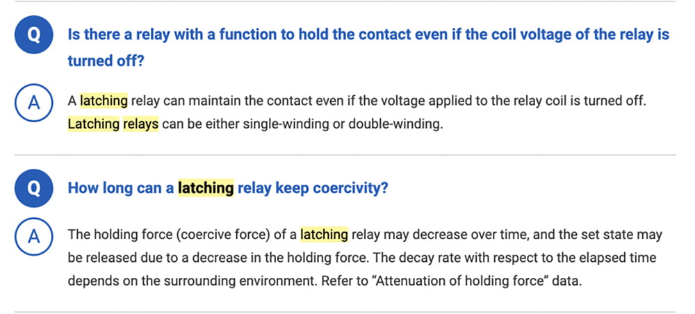 Q. Is there a relay with a function to hold the contact even if the coil voltage of the relay is turned off? A. A latching relay can maintain the contact even if the voltage applied to the relay coil is turned off. Latching relays can be either single-winding or double-winding. Q. How long can a latching relay keep coercivity? A. The holding force (coercive force) of a latching relay may decrease over time, and the set state may be released due to a decrease in the holding force. The decay rate with respect to the elapsed time depends on the surrounding environment. Refer to “Attenuation of holding force” data.