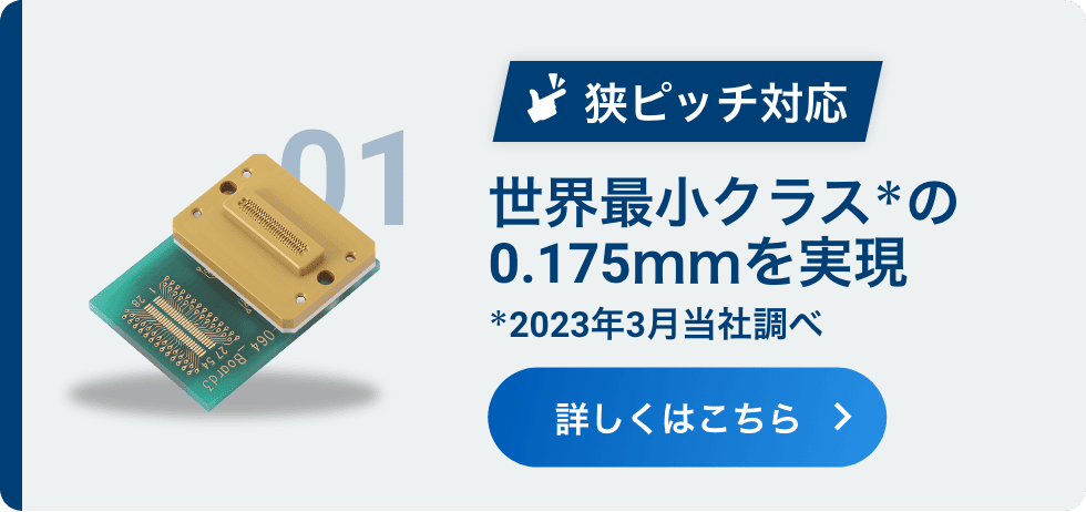 01 狭ピッチ対応 世界最小クラス*の0.175mmを実現 *2023年3月当社調べ 詳しくはこちら