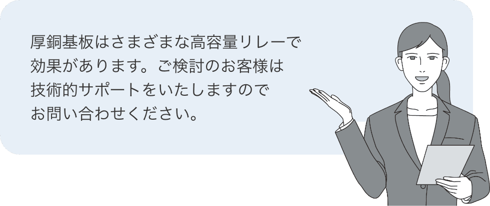 厚銅基板はさまざまな高容量リレーで効果があります。ご検討のお客様は技術的サポートをいたしますのでお問い合わせください。