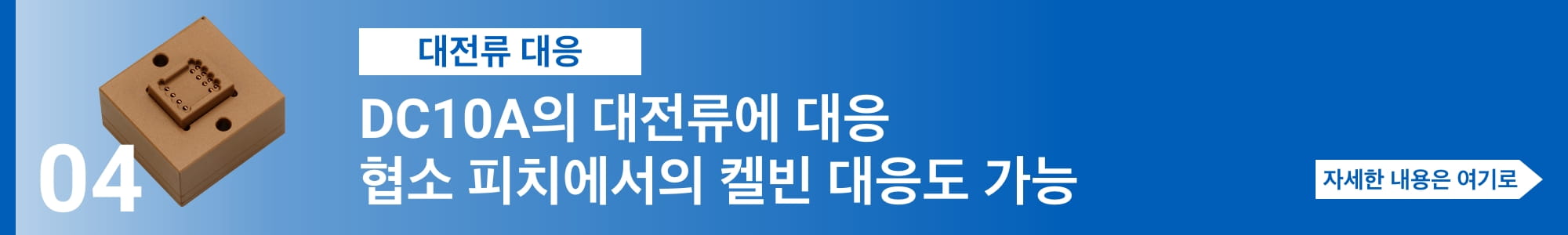 [대전류 대응] DC10A의 대전류에 대응. 협소 피치에서의 켈빈 대응도 가능. 자세한 내용은 여기로