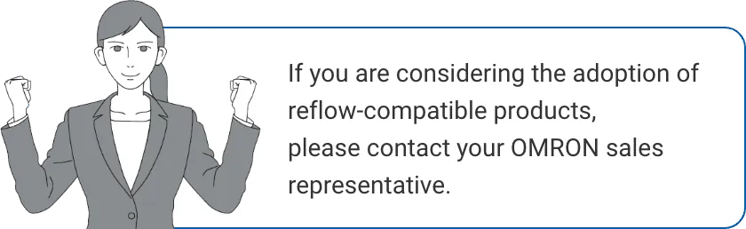 If you are considering the adoption of reflow-compatible products, please contact your OMRON sales representative.