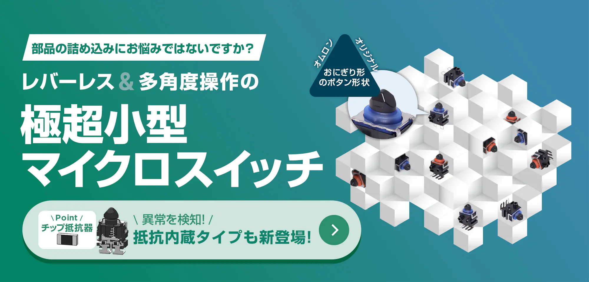 部品の詰め込みにお悩みではないですか？レバーレス&多角度操作の極超小型マイクロスイッチ。異常を検知！抵抗内蔵タイプも新登場！詳しくはこちら