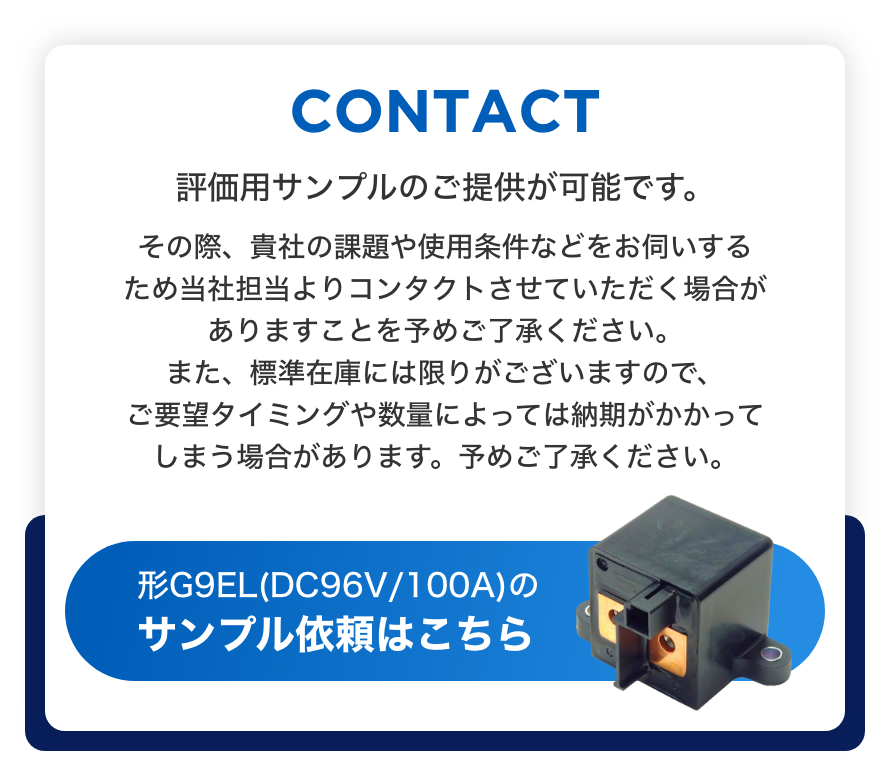 CONTACT 評価用サンプルのご提供が可能です。 その際、貴社の課題や使用条件などをお伺いするため当社担当よりコンタクトさせていただく場合がありますことを予めご了承ください。また、標準在庫には限りがございますので、ご要望タイミングや数量によっては納期がかかってしまう場合があります。予めご了承ください。形G9EL(DC96V/100A)のサンプル依頼はこちら