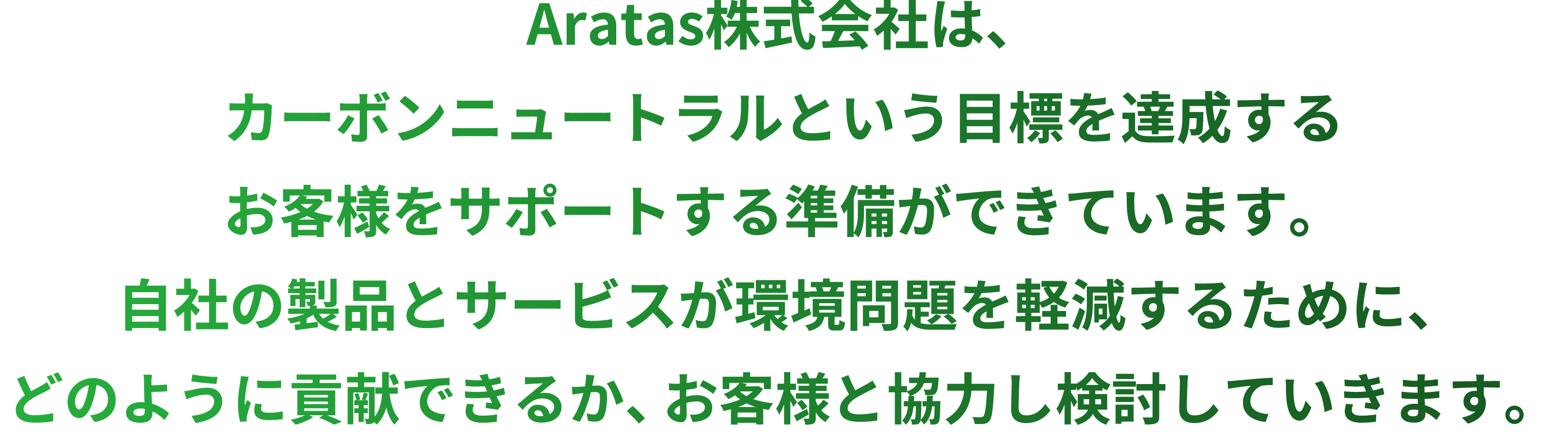 Aratas株式会社は、カーボンニュートラルという目標を達成するお客様をサポートする準備ができています。自社の製品とサービスが環境問題を軽減するために、どのように貢献できるか、お客様と協力し検討していきます。