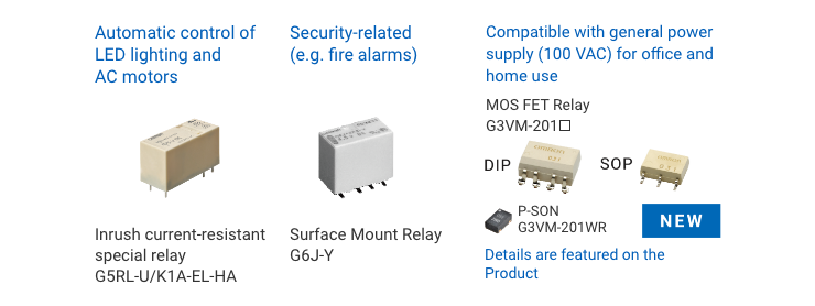 Automatic control of LED lighting and AC motors: Inrush current-resistant special relay G5RL-U/K1A-EL-HA / Security-related (e.g. fire alarms): Surface Mount Relay G6J-Y / Compatible with general power supply (100 VAC) for office and home use: MOSFET Relay G3VM-201□ DIP SOP P-SON P-SON G3VM-201WR Details are featured on the reverse side