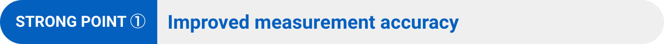 STRONG POINT ①: Improved measurement accuracy