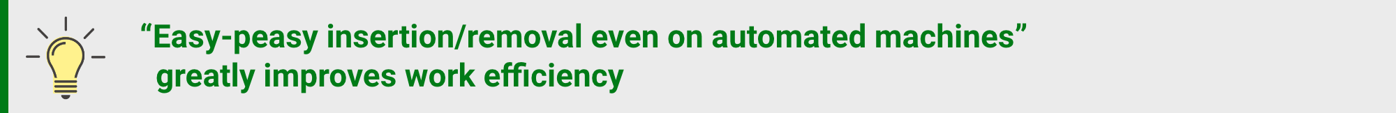 "Easy-peasy insertion/removal even on automated machines" greatly improves work efficiency