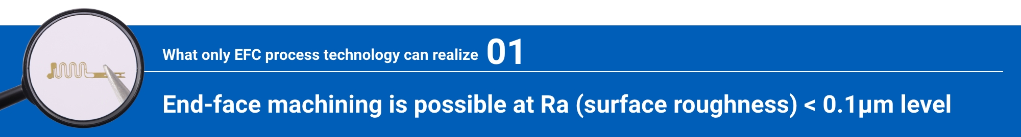 What only EFC process technology can realize 01: End-face machining is possible at Ra (surface roughness) < 0.1μm level
