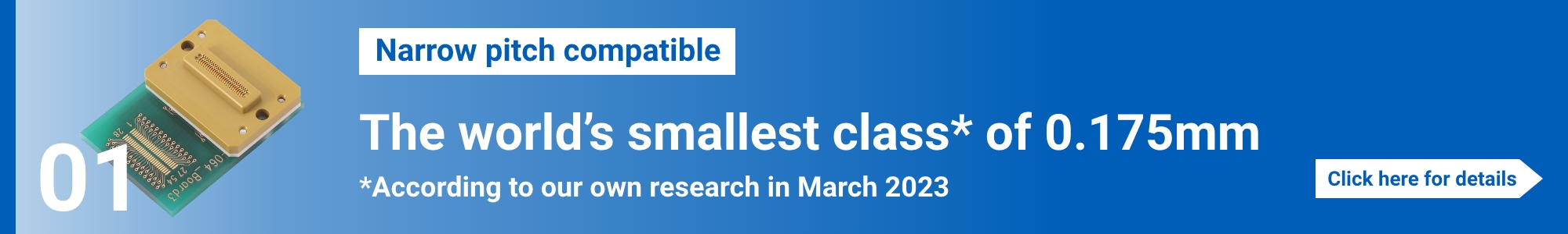 [Narrow pitch compatible]The world’s smallest class* of 0.175mm.  (*According to our own research in March 2023) Click here for details