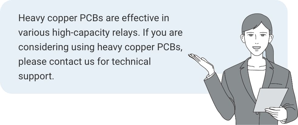 Heavy copper PCBs are effective in various high-capacity relays. If you are considering using heavy copper PCBs, please contact us for technical support. 