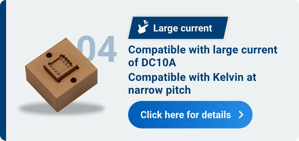 04 Large current Compatible with large current of DC10A Compatible with Kelvin at narrow pitch Click here for details