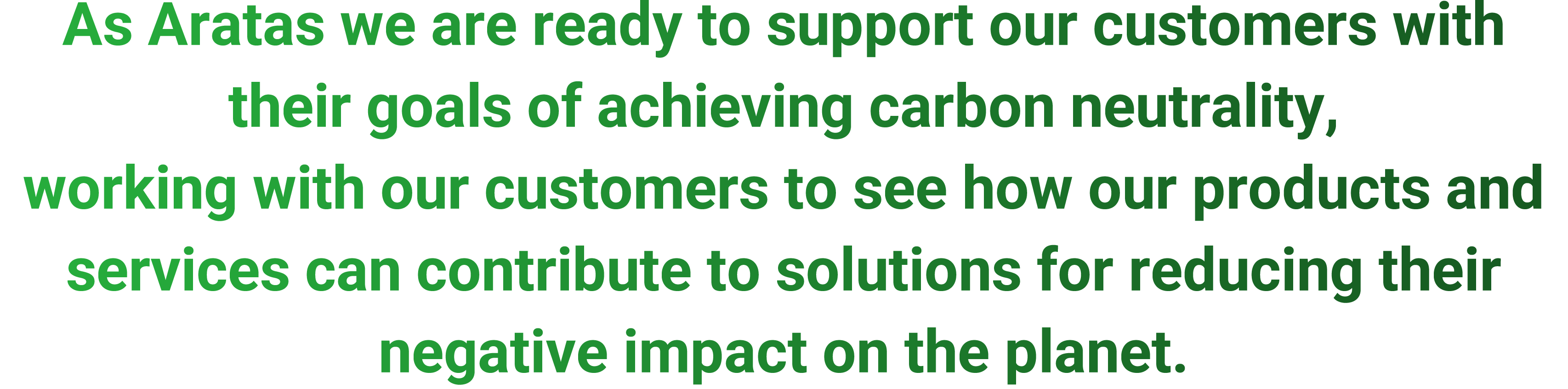 As Aratas we are ready to support our customers with their goals of achieving carbon neutrality, working with our customers to see how our products and services can contribute to solutions for reducing their negative impact on the planet. 