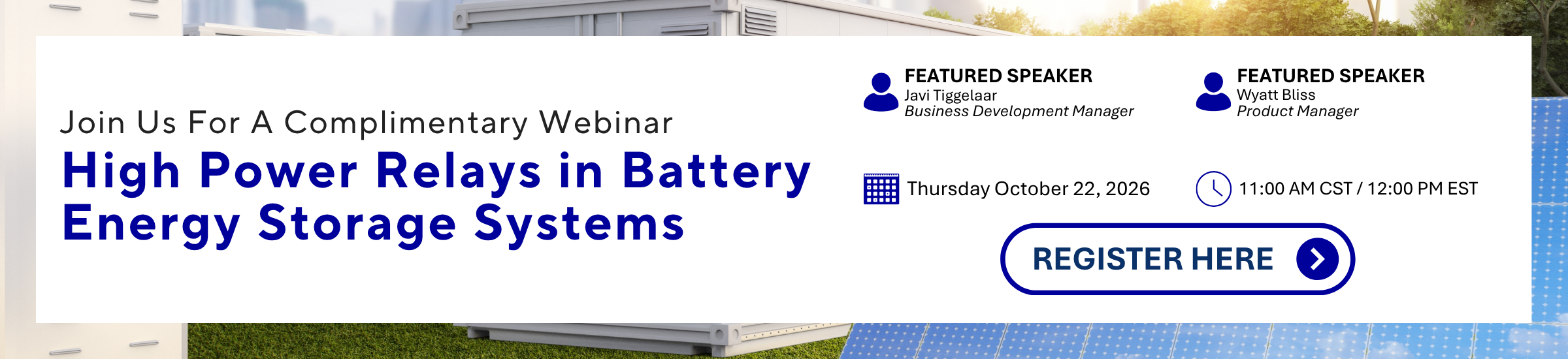 Join Us For A Complimentary Webinar High Power Relays in Battery Energy Storage Systems Thursday October 22, 2026 11:00 AM CST/12:00 PM EST FEATURED SPEAKER Javi Tiggelaar Business Development Manager FEATURED SPEAKER Wyatt Bliss Product Manager REGISTER HERE >