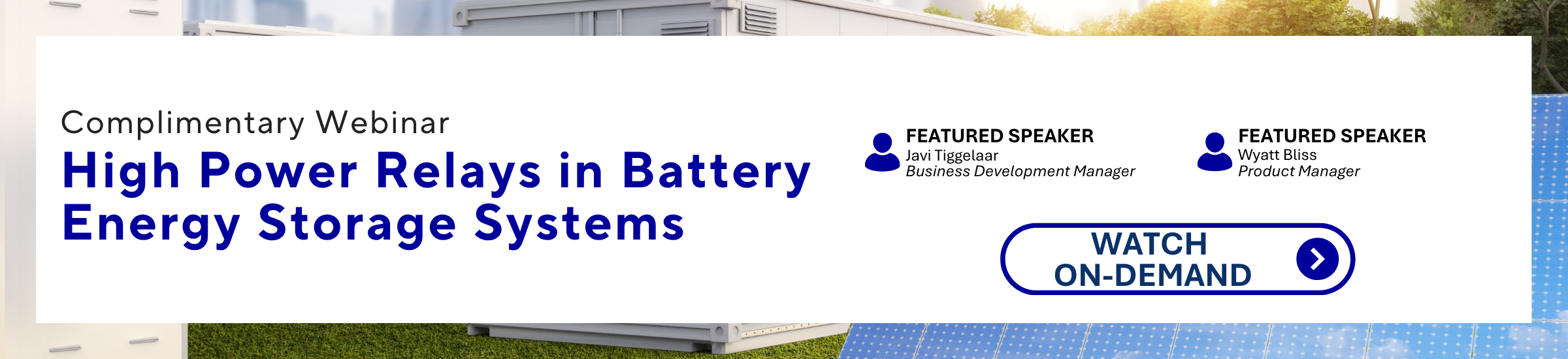Complimentary Webinar High Power Relays in Battery Energy Storage Systems FEATURED SPEAKER Javi Tiggelaar Business Development Manager FEATURED SPEAKER Wyatt Bliss Product Manager WATCH ON-DEMAND